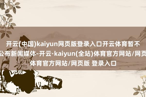 开云(中国)kaiyun网页版登录入口开云体育暂不研究把此事公布新闻媒体-开云·kaiyun(全站)体育官方网站/网页版 登录入口