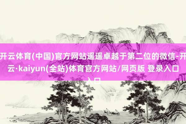 开云体育(中国)官方网站遥遥卓越于第二位的微信-开云·kaiyun(全站)体育官方网站/网页版 登录入口