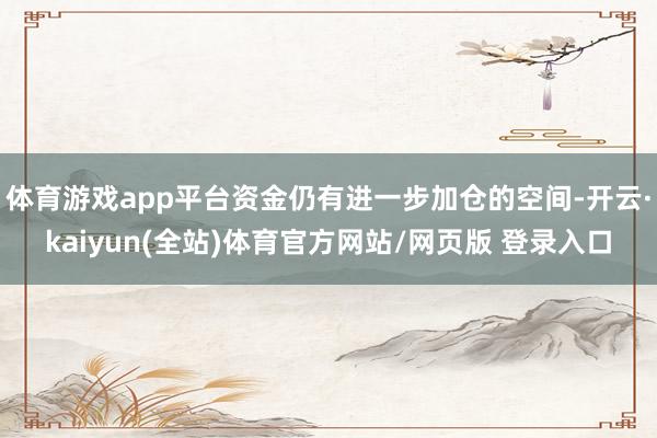 体育游戏app平台资金仍有进一步加仓的空间-开云·kaiyun(全站)体育官方网站/网页版 登录入口