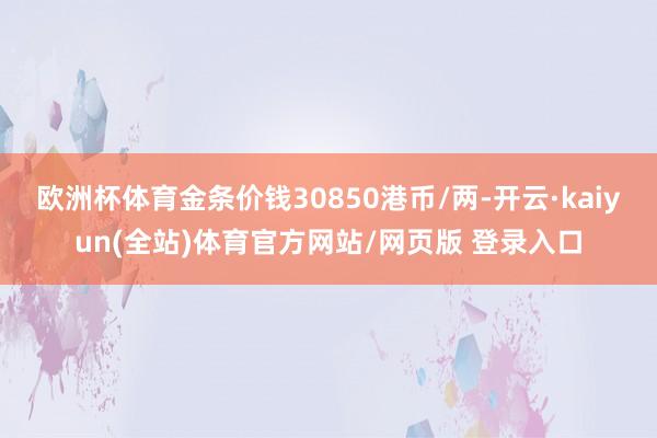欧洲杯体育金条价钱30850港币/两-开云·kaiyun(全站)体育官方网站/网页版 登录入口