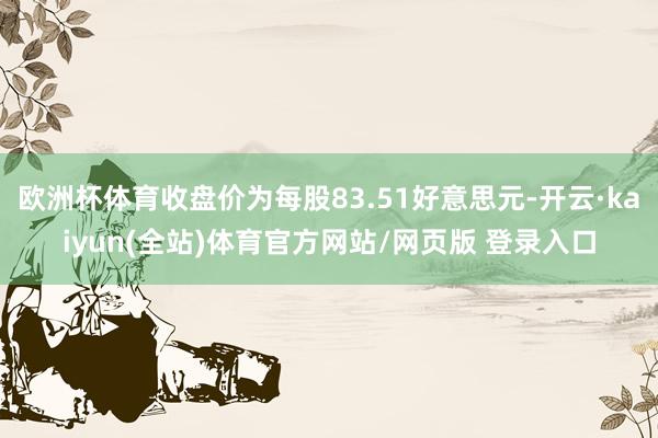 欧洲杯体育收盘价为每股83.51好意思元-开云·kaiyun(全站)体育官方网站/网页版 登录入口