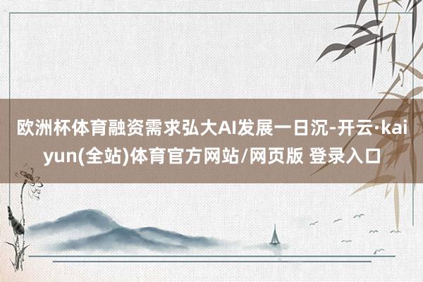 欧洲杯体育融资需求弘大AI发展一日沉-开云·kaiyun(全站)体育官方网站/网页版 登录入口