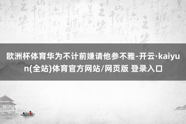 欧洲杯体育华为不计前嫌请他参不雅-开云·kaiyun(全站)体育官方网站/网页版 登录入口