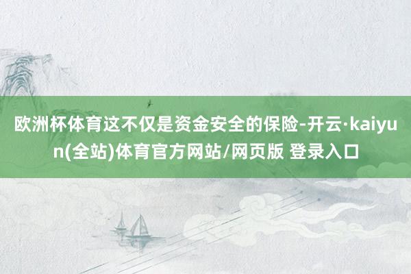 欧洲杯体育这不仅是资金安全的保险-开云·kaiyun(全站)体育官方网站/网页版 登录入口