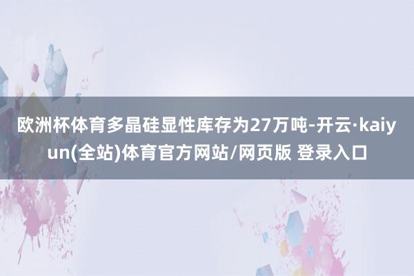 欧洲杯体育多晶硅显性库存为27万吨-开云·kaiyun(全站)体育官方网站/网页版 登录入口