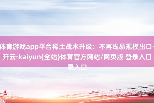 体育游戏app平台稀土战术升级：不再浅易规模出口-开云·kaiyun(全站)体育官方网站/网页版 登录入口