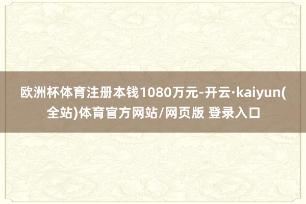 欧洲杯体育注册本钱1080万元-开云·kaiyun(全站)体育官方网站/网页版 登录入口
