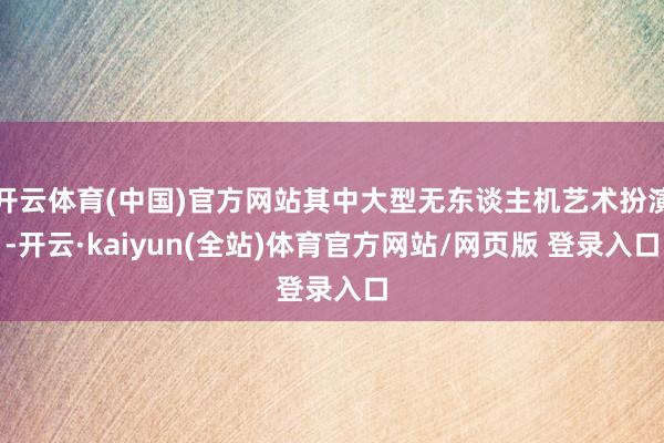 开云体育(中国)官方网站其中大型无东谈主机艺术扮演-开云·kaiyun(全站)体育官方网站/网页版 登录入口