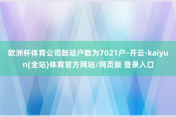 欧洲杯体育公司鼓动户数为7021户-开云·kaiyun(全站)体育官方网站/网页版 登录入口