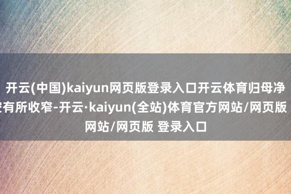 开云(中国)kaiyun网页版登录入口开云体育归母净利润亏空有所收窄-开云·kaiyun(全站)体育官方网站/网页版 登录入口