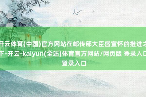 开云体育(中国)官方网站在邮传部大臣盛宣怀的推进之下-开云·kaiyun(全站)体育官方网站/网页版 登录入口