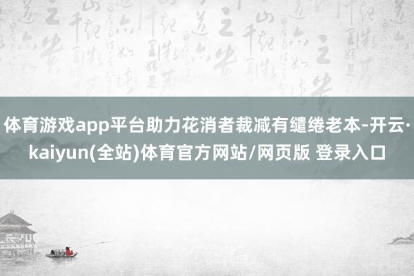 体育游戏app平台助力花消者裁减有缱绻老本-开云·kaiyun(全站)体育官方网站/网页版 登录入口