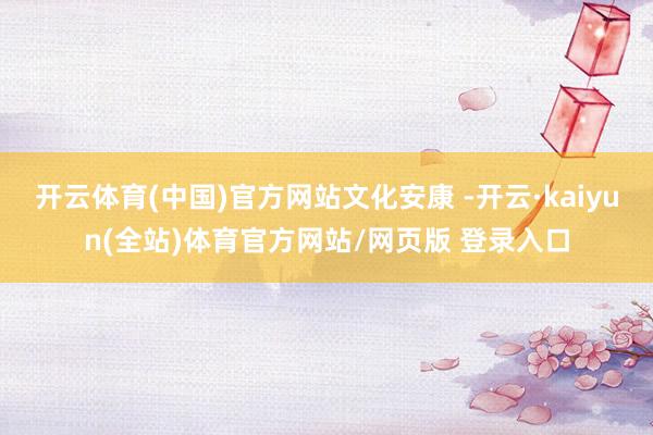 开云体育(中国)官方网站文化安康 -开云·kaiyun(全站)体育官方网站/网页版 登录入口