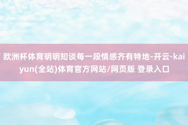 欧洲杯体育明明知谈每一段情感齐有特地-开云·kaiyun(全站)体育官方网站/网页版 登录入口