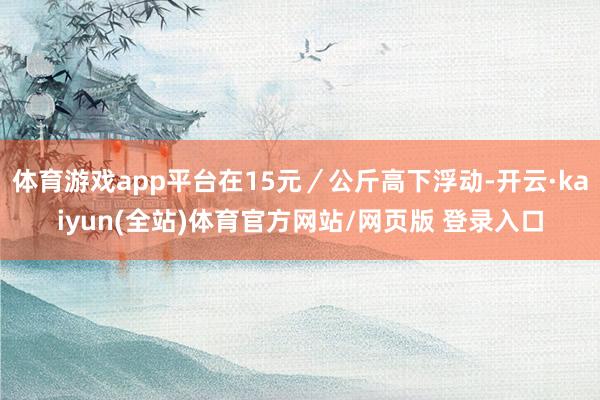 体育游戏app平台在15元／公斤高下浮动-开云·kaiyun(全站)体育官方网站/网页版 登录入口