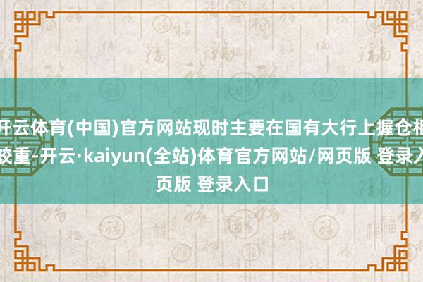开云体育(中国)官方网站现时主要在国有大行上握仓相对较重-开云·kaiyun(全站)体育官方网站/网页版 登录入口