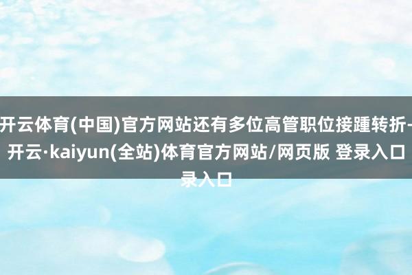开云体育(中国)官方网站还有多位高管职位接踵转折-开云·kaiyun(全站)体育官方网站/网页版 登录入口