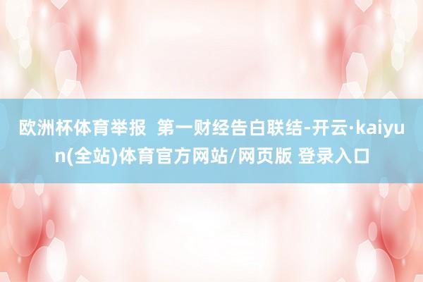 欧洲杯体育举报  第一财经告白联结-开云·kaiyun(全站)体育官方网站/网页版 登录入口