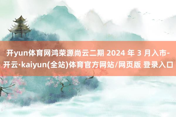开yun体育网鸿荣源尚云二期 2024 年 3 月入市-开云·kaiyun(全站)体育官方网站/网页版 登录入口