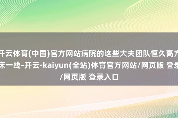 开云体育(中国)官方网站病院的这些大夫团队恒久高亢在临床一线-开云·kaiyun(全站)体育官方网站/网页版 登录入口