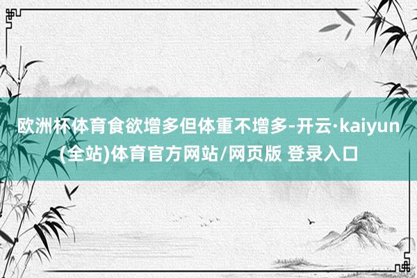 欧洲杯体育食欲增多但体重不增多-开云·kaiyun(全站)体育官方网站/网页版 登录入口
