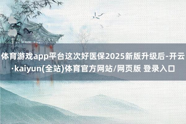 体育游戏app平台这次好医保2025新版升级后-开云·kaiyun(全站)体育官方网站/网页版 登录入口