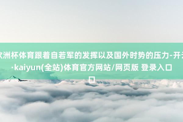 欧洲杯体育跟着自若军的发挥以及国外时势的压力-开云·kaiyun(全站)体育官方网站/网页版 登录入口