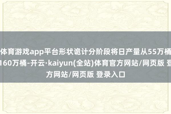体育游戏app平台形状诡计分阶段将日产量从55万桶晋升至160万桶-开云·kaiyun(全站)体育官方网站/网页版 登录入口