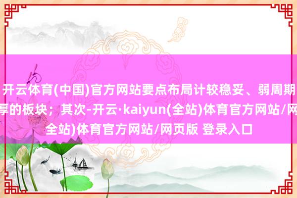 开云体育(中国)官方网站要点布局计较稳妥、弱周期属性、分成雄厚的板块；其次-开云·kaiyun(全站)体育官方网站/网页版 登录入口