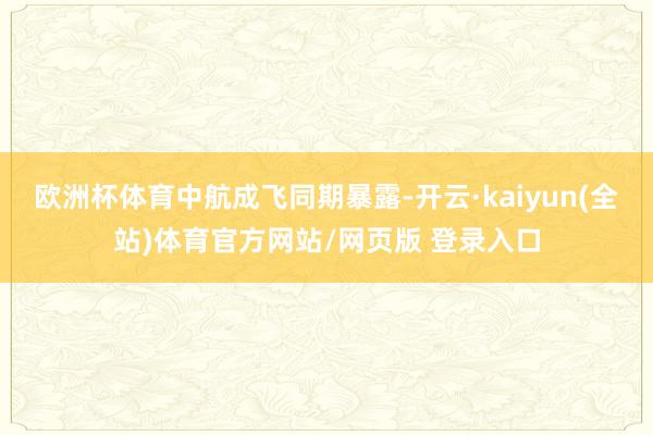 欧洲杯体育　　中航成飞同期暴露-开云·kaiyun(全站)体育官方网站/网页版 登录入口