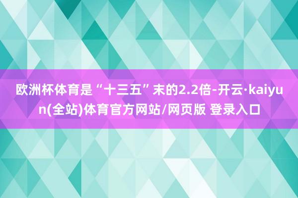 欧洲杯体育是“十三五”末的2.2倍-开云·kaiyun(全站)体育官方网站/网页版 登录入口