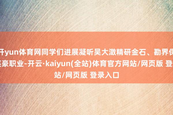 开yun体育网同学们进展凝听吴大澂精研金石、勘界保土的英豪职业-开云·kaiyun(全站)体育官方网站/网页版 登录入口