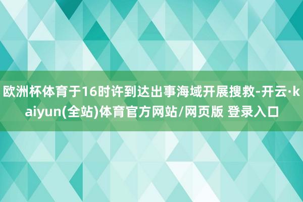 欧洲杯体育于16时许到达出事海域开展搜救-开云·kaiyun(全站)体育官方网站/网页版 登录入口