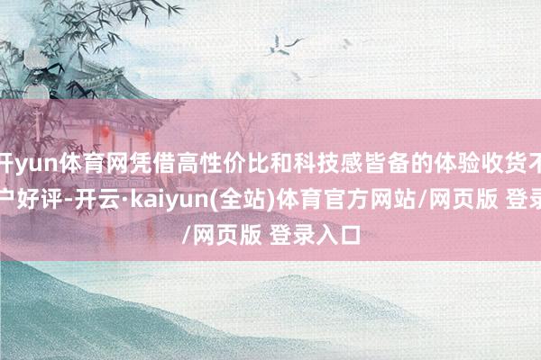 开yun体育网凭借高性价比和科技感皆备的体验收货不少用户好评-开云·kaiyun(全站)体育官方网站/网页版 登录入口