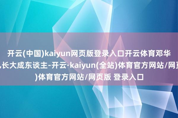 开云(中国)kaiyun网页版登录入口开云体育邓华未尝比及男儿长大成东谈主-开云·kaiyun(全站)体育官方网站/网页版 登录入口