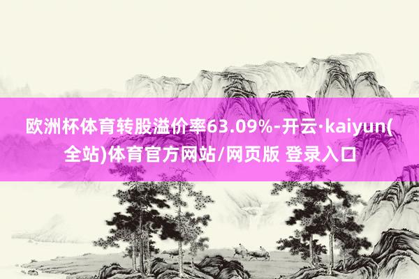 欧洲杯体育转股溢价率63.09%-开云·kaiyun(全站)体育官方网站/网页版 登录入口