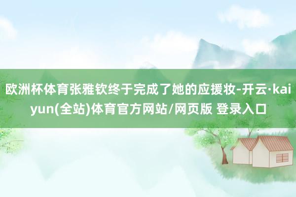 欧洲杯体育张雅钦终于完成了她的应援妆-开云·kaiyun(全站)体育官方网站/网页版 登录入口