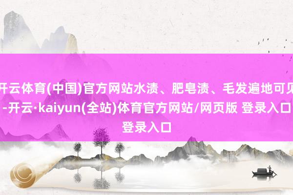 开云体育(中国)官方网站水渍、肥皂渍、毛发遍地可见-开云·kaiyun(全站)体育官方网站/网页版 登录入口