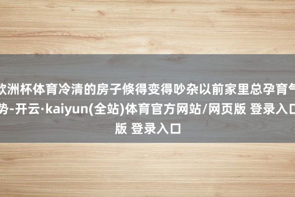 欧洲杯体育冷清的房子倏得变得吵杂以前家里总孕育气势-开云·kaiyun(全站)体育官方网站/网页版 登录入口