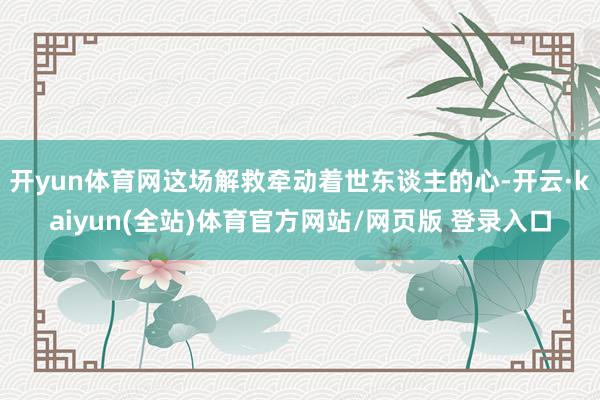 开yun体育网这场解救牵动着世东谈主的心-开云·kaiyun(全站)体育官方网站/网页版 登录入口