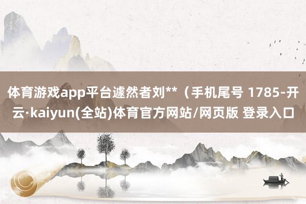 体育游戏app平台遽然者刘**（手机尾号 1785-开云·kaiyun(全站)体育官方网站/网页版 登录入口