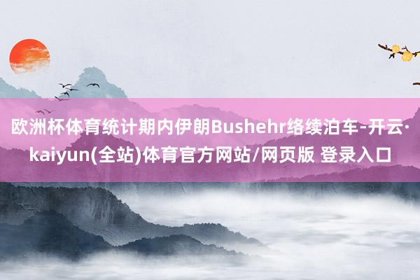 欧洲杯体育统计期内伊朗Bushehr络续泊车-开云·kaiyun(全站)体育官方网站/网页版 登录入口