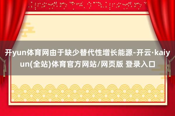 开yun体育网由于缺少替代性增长能源-开云·kaiyun(全站)体育官方网站/网页版 登录入口