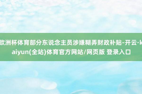 欧洲杯体育部分东说念主员涉嫌糊弄财政补贴-开云·kaiyun(全站)体育官方网站/网页版 登录入口