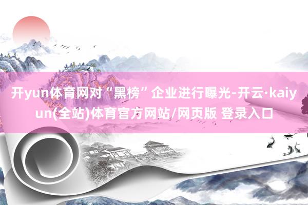 开yun体育网对“黑榜”企业进行曝光-开云·kaiyun(全站)体育官方网站/网页版 登录入口