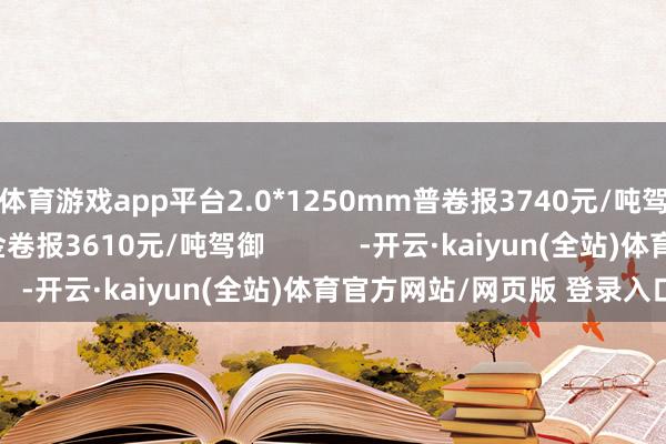 体育游戏app平台2.0*1250mm普卷报3740元/吨驾御；1500mm低合金卷报3610元/吨驾御            -开云·kaiyun(全站)体育官方网站/网页版 登录入口