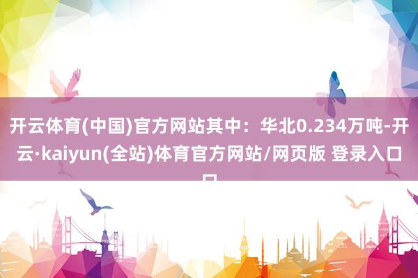 开云体育(中国)官方网站其中：华北0.234万吨-开云·kaiyun(全站)体育官方网站/网页版 登录入口