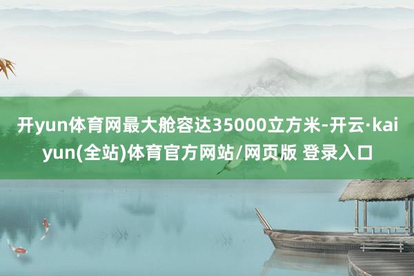 开yun体育网最大舱容达35000立方米-开云·kaiyun(全站)体育官方网站/网页版 登录入口