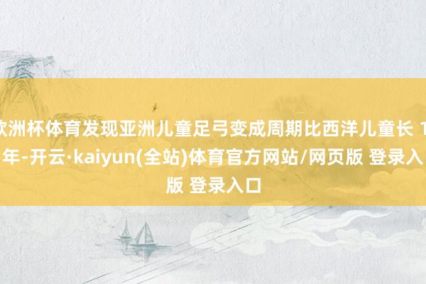 欧洲杯体育发现亚洲儿童足弓变成周期比西洋儿童长 1-2 年-开云·kaiyun(全站)体育官方网站/网页版 登录入口