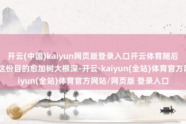 开云(中国)kaiyun网页版登录入口开云体育随后又在学校的教育中让这份目的愈加树大根深-开云·kaiyun(全站)体育官方网站/网页版 登录入口